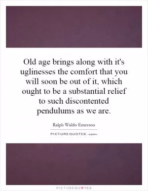 Old age brings along with it's uglinesses the comfort that you will soon be out of it, which ought to be a substantial relief to such discontented pendulums as we are Picture Quote #1