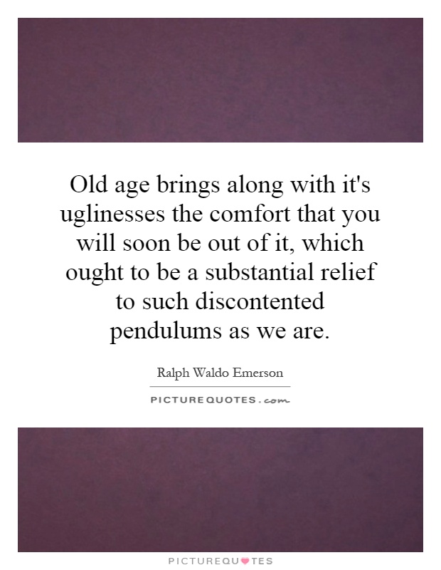 Old age brings along with it's uglinesses the comfort that you will soon be out of it, which ought to be a substantial relief to such discontented pendulums as we are Picture Quote #1