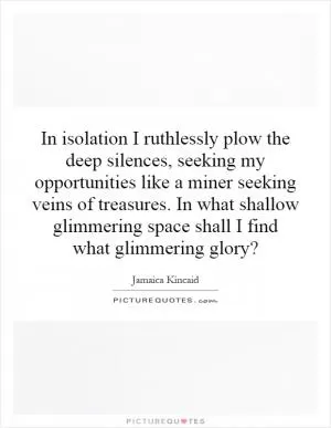 In isolation I ruthlessly plow the deep silences, seeking my opportunities like a miner seeking veins of treasures. In what shallow glimmering space shall I find what glimmering glory? Picture Quote #1