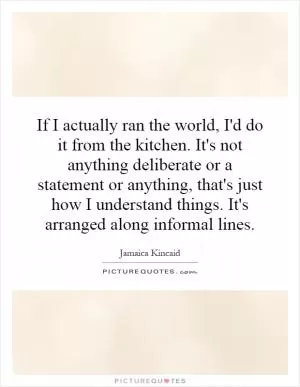 If I actually ran the world, I'd do it from the kitchen. It's not anything deliberate or a statement or anything, that's just how I understand things. It's arranged along informal lines Picture Quote #1