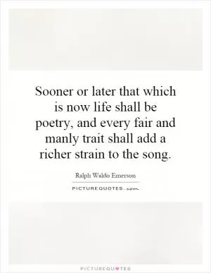 Sooner or later that which is now life shall be poetry, and every fair and manly trait shall add a richer strain to the song Picture Quote #1