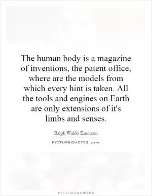 The human body is a magazine of inventions, the patent office, where are the models from which every hint is taken. All the tools and engines on Earth are only extensions of it's limbs and senses Picture Quote #1