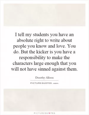 I tell my students you have an absolute right to write about people you know and love. You do. But the kicker is you have a responsibility to make the characters large enough that you will not have sinned against them Picture Quote #1