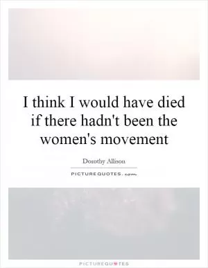 I think I would have died if there hadn't been the women's movement Picture Quote #1