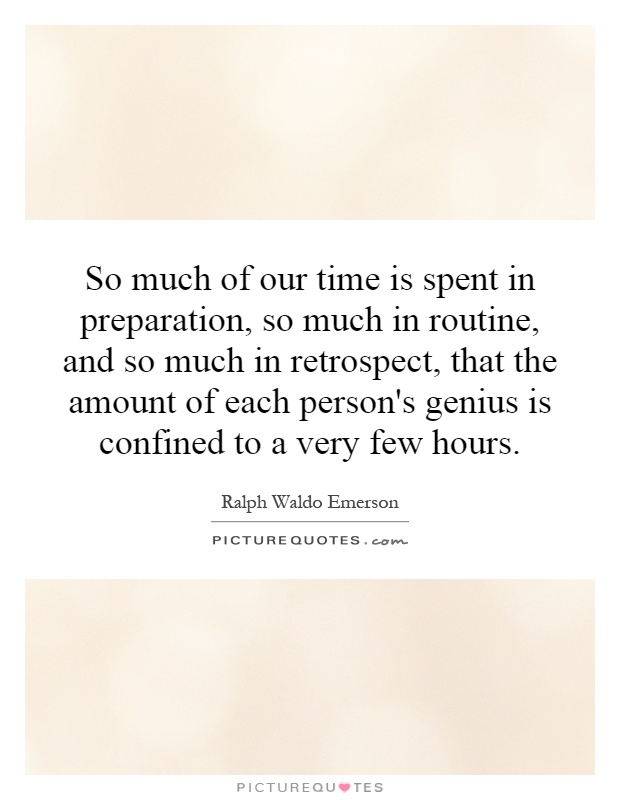 So much of our time is spent in preparation, so much in routine, and so much in retrospect, that the amount of each person's genius is confined to a very few hours Picture Quote #1