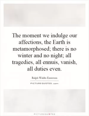 The moment we indulge our affections, the Earth is metamorphosed; there is no winter and no night; all tragedies, all ennuis, vanish, all duties even Picture Quote #1