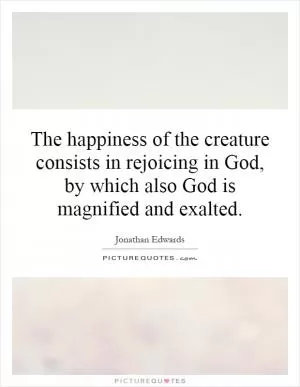 The happiness of the creature consists in rejoicing in God, by which also God is magnified and exalted Picture Quote #1