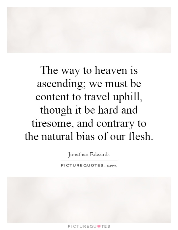The way to heaven is ascending; we must be content to travel uphill, though it be hard and tiresome, and contrary to the natural bias of our flesh Picture Quote #1