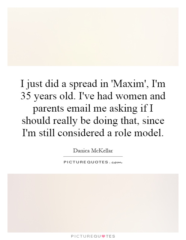 I just did a spread in 'Maxim', I'm 35 years old. I've had women and parents email me asking if I should really be doing that, since I'm still considered a role model Picture Quote #1