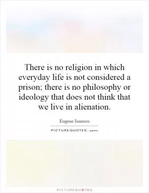 There is no religion in which everyday life is not considered a prison; there is no philosophy or ideology that does not think that we live in alienation Picture Quote #1