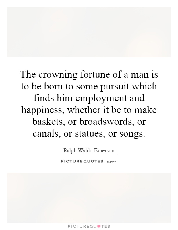 The crowning fortune of a man is to be born to some pursuit which finds him employment and happiness, whether it be to make baskets, or broadswords, or canals, or statues, or songs Picture Quote #1