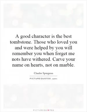 A good character is the best tombstone. Those who loved you and were helped by you will remember you when forget me nots have withered. Carve your name on hearts, not on marble Picture Quote #1