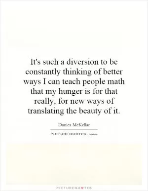 It's such a diversion to be constantly thinking of better ways I can teach people math that my hunger is for that really, for new ways of translating the beauty of it Picture Quote #1