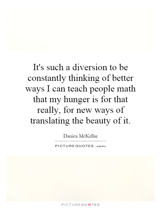 It's such a diversion to be constantly thinking of better ways I can teach people math that my hunger is for that really, for new ways of translating the beauty of it Picture Quote #1