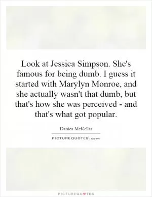 Look at Jessica Simpson. She's famous for being dumb. I guess it started with Marylyn Monroe, and she actually wasn't that dumb, but that's how she was perceived - and that's what got popular Picture Quote #1