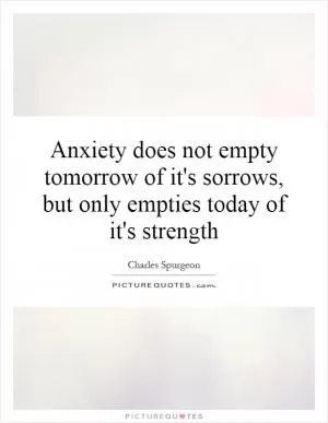 Anxiety does not empty tomorrow of it's sorrows, but only empties today of it's strength Picture Quote #1