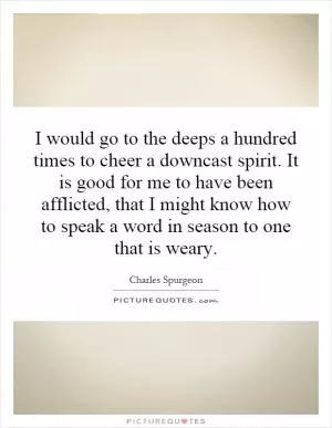 I would go to the deeps a hundred times to cheer a downcast spirit. It is good for me to have been afflicted, that I might know how to speak a word in season to one that is weary Picture Quote #1