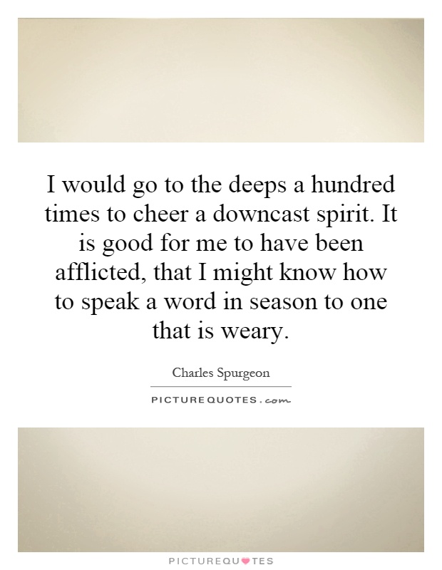 I would go to the deeps a hundred times to cheer a downcast spirit. It is good for me to have been afflicted, that I might know how to speak a word in season to one that is weary Picture Quote #1