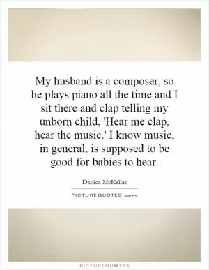 My husband is a composer, so he plays piano all the time and I sit there and clap telling my unborn child, 'Hear me clap, hear the music.' I know music, in general, is supposed to be good for babies to hear Picture Quote #1