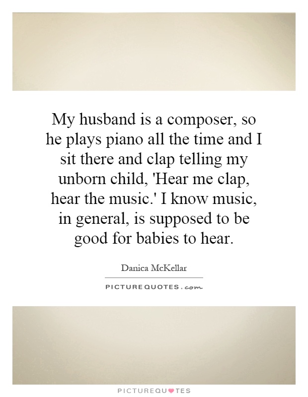 My husband is a composer, so he plays piano all the time and I sit there and clap telling my unborn child, 'Hear me clap, hear the music.' I know music, in general, is supposed to be good for babies to hear Picture Quote #1
