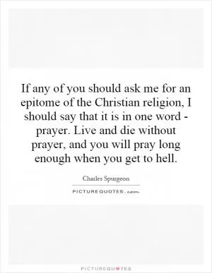 If any of you should ask me for an epitome of the Christian religion, I should say that it is in one word - prayer. Live and die without prayer, and you will pray long enough when you get to hell Picture Quote #1