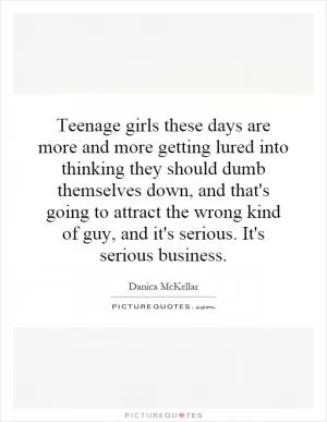 Teenage girls these days are more and more getting lured into thinking they should dumb themselves down, and that's going to attract the wrong kind of guy, and it's serious. It's serious business Picture Quote #1