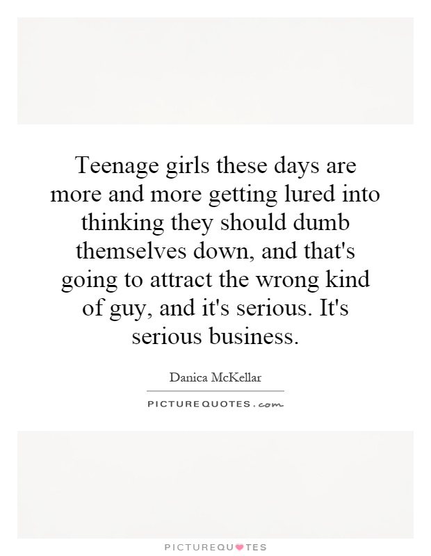 Teenage girls these days are more and more getting lured into thinking they should dumb themselves down, and that's going to attract the wrong kind of guy, and it's serious. It's serious business Picture Quote #1