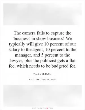 The camera fails to capture the 'business' in show business! We typically will give 10 percent of our salary to the agent, 10 percent to the manager, and 5 percent to the lawyer, plus the publicist gets a flat fee, which needs to be budgeted for Picture Quote #1