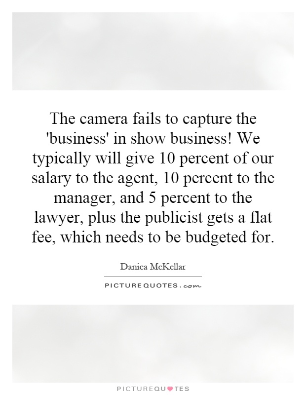 The camera fails to capture the 'business' in show business! We typically will give 10 percent of our salary to the agent, 10 percent to the manager, and 5 percent to the lawyer, plus the publicist gets a flat fee, which needs to be budgeted for Picture Quote #1