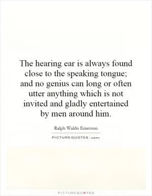 The hearing ear is always found close to the speaking tongue; and no genius can long or often utter anything which is not invited and gladly entertained by men around him Picture Quote #1