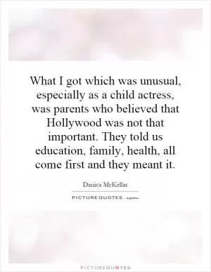 What I got which was unusual, especially as a child actress, was parents who believed that Hollywood was not that important. They told us education, family, health, all come first and they meant it Picture Quote #1