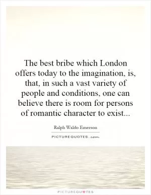 The best bribe which London offers today to the imagination, is, that, in such a vast variety of people and conditions, one can believe there is room for persons of romantic character to exist Picture Quote #1