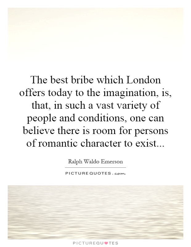 The best bribe which London offers today to the imagination, is, that, in such a vast variety of people and conditions, one can believe there is room for persons of romantic character to exist Picture Quote #1