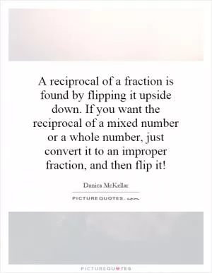 A reciprocal of a fraction is found by flipping it upside down. If you want the reciprocal of a mixed number or a whole number, just convert it to an improper fraction, and then flip it! Picture Quote #1