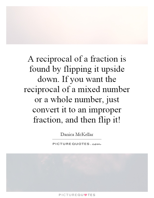A reciprocal of a fraction is found by flipping it upside down. If you want the reciprocal of a mixed number or a whole number, just convert it to an improper fraction, and then flip it! Picture Quote #1