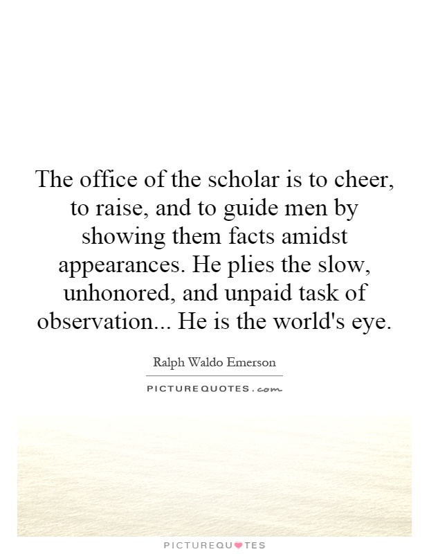 The office of the scholar is to cheer, to raise, and to guide men by showing them facts amidst appearances. He plies the slow, unhonored, and unpaid task of observation... He is the world's eye Picture Quote #1