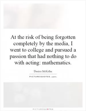 At the risk of being forgotten completely by the media, I went to college and pursued a passion that had nothing to do with acting: mathematics Picture Quote #1