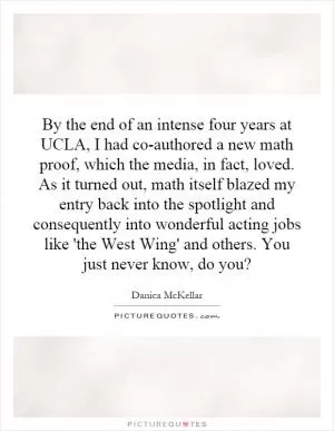 By the end of an intense four years at UCLA, I had co-authored a new math proof, which the media, in fact, loved. As it turned out, math itself blazed my entry back into the spotlight and consequently into wonderful acting jobs like 'the West Wing' and others. You just never know, do you? Picture Quote #1