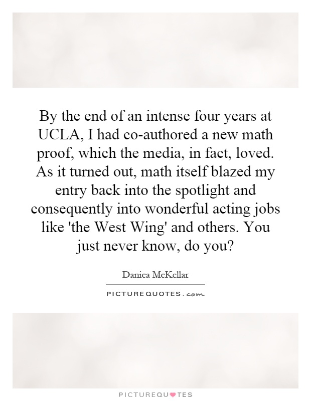 By the end of an intense four years at UCLA, I had co-authored a new math proof, which the media, in fact, loved. As it turned out, math itself blazed my entry back into the spotlight and consequently into wonderful acting jobs like 'the West Wing' and others. You just never know, do you? Picture Quote #1