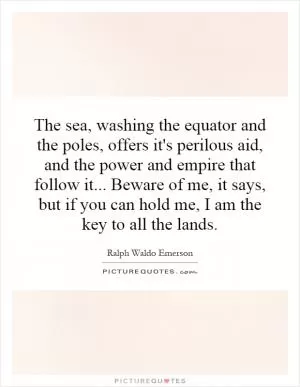 The sea, washing the equator and the poles, offers it's perilous aid, and the power and empire that follow it... Beware of me, it says, but if you can hold me, I am the key to all the lands Picture Quote #1