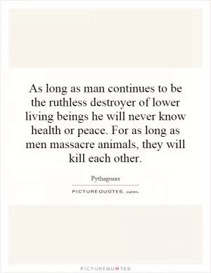 As long as man continues to be the ruthless destroyer of lower living beings he will never know health or peace. For as long as men massacre animals, they will kill each other Picture Quote #1