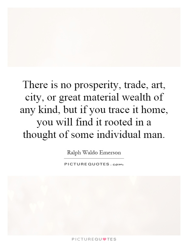 There is no prosperity, trade, art, city, or great material wealth of any kind, but if you trace it home, you will find it rooted in a thought of some individual man Picture Quote #1