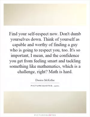 Find your self-respect now. Don't dumb yourselves down. Think of yourself as capable and worthy of finding a guy who is going to respect you, too. It's so important, I mean, and the confidence you get from feeling smart and tackling something like mathematics, which is a challenge, right? Math is hard Picture Quote #1