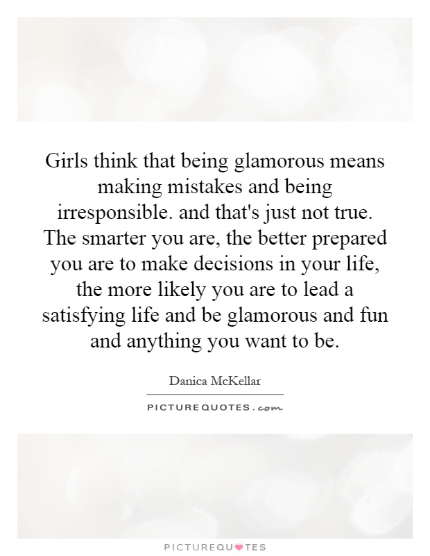 Girls think that being glamorous means making mistakes and being irresponsible. and that's just not true. The smarter you are, the better prepared you are to make decisions in your life, the more likely you are to lead a satisfying life and be glamorous and fun and anything you want to be Picture Quote #1