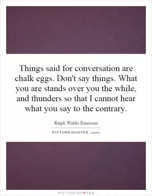 Things said for conversation are chalk eggs. Don't say things. What you are stands over you the while, and thunders so that I cannot hear what you say to the contrary Picture Quote #1