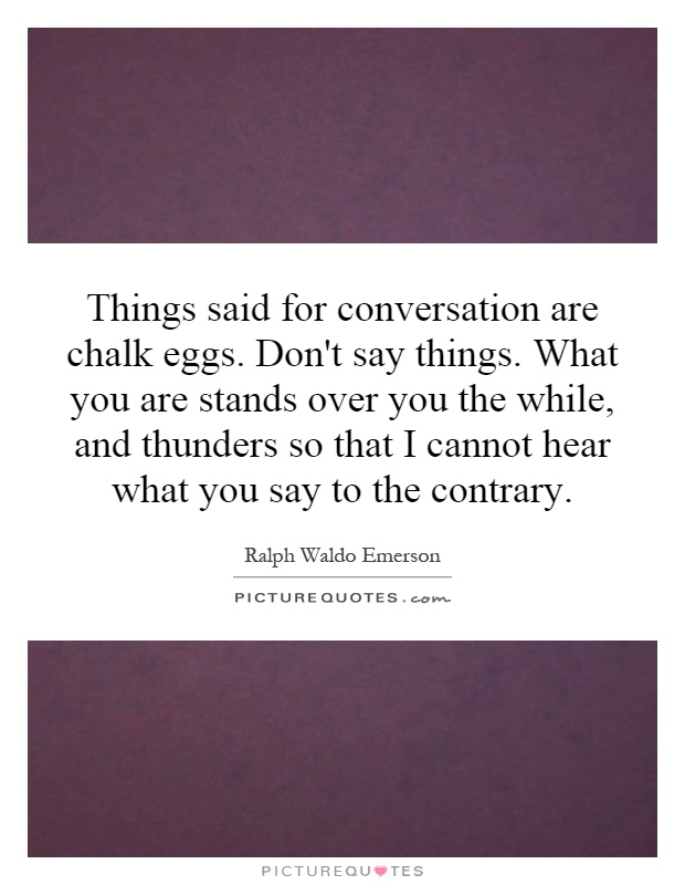 Things said for conversation are chalk eggs. Don't say things. What you are stands over you the while, and thunders so that I cannot hear what you say to the contrary Picture Quote #1