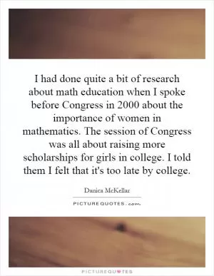 I had done quite a bit of research about math education when I spoke before Congress in 2000 about the importance of women in mathematics. The session of Congress was all about raising more scholarships for girls in college. I told them I felt that it's too late by college Picture Quote #1