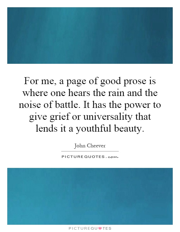 For me, a page of good prose is where one hears the rain and the noise of battle. It has the power to give grief or universality that lends it a youthful beauty Picture Quote #1