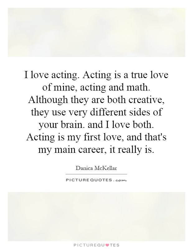 I love acting. Acting is a true love of mine, acting and math. Although they are both creative, they use very different sides of your brain. and I love both. Acting is my first love, and that's my main career, it really is Picture Quote #1