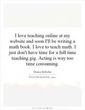 I love teaching online at my website and soon I'll be writing a math book. I love to teach math. I just don't have time for a full time teaching gig. Acting is way too time consuming Picture Quote #1